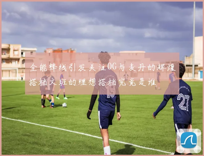 全能锋线引发关注OG与麦丹的辉煌搭档文班的理想搭档究竟是谁