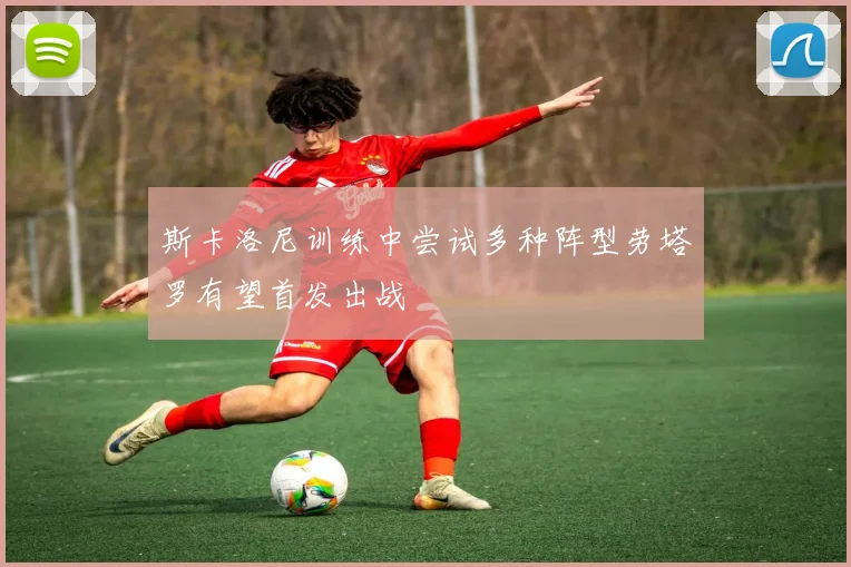 斯卡洛尼训练中尝试多种阵型劳塔罗有望首发出战