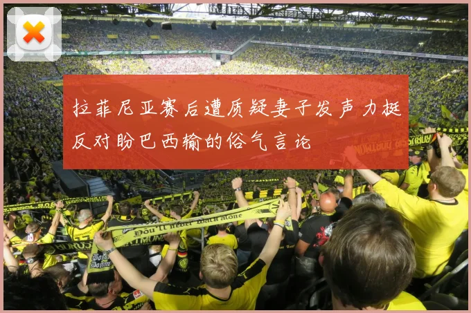 拉菲尼亚赛后遭质疑妻子发声力挺反对盼巴西输的俗气言论