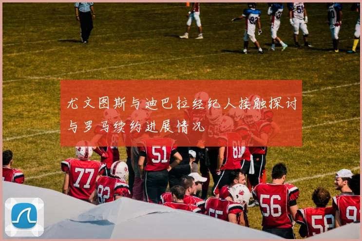 尤文图斯与迪巴拉经纪人接触探讨与罗马续约进展情况
