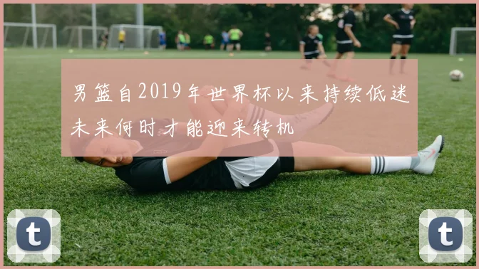 男篮自2019年世界杯以来持续低迷未来何时才能迎来转机
