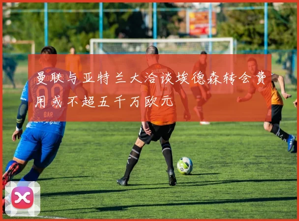 曼联与亚特兰大洽谈埃德森转会费用或不超五千万欧元