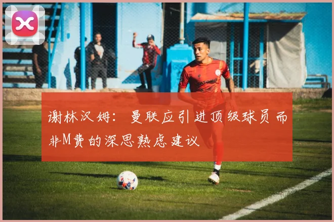 谢林汉姆：曼联应引进顶级球员而非M费的深思熟虑建议