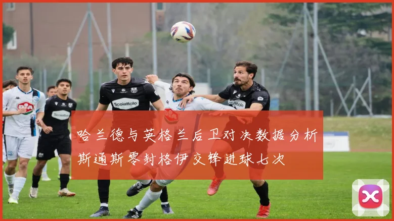 哈兰德与英格兰后卫对决数据分析斯通斯零封格伊交锋进球七次