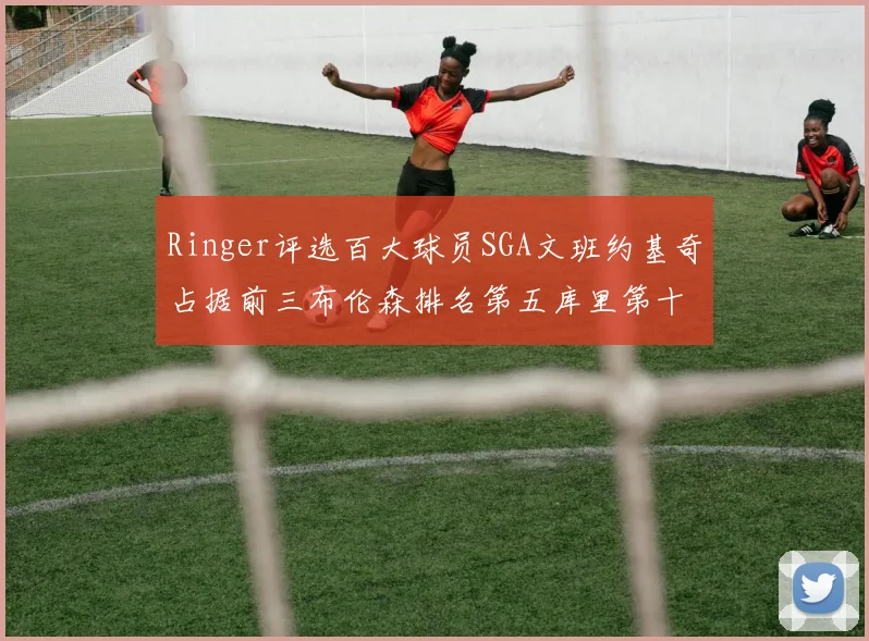Ringer评选百大球员SGA文班约基奇占据前三布伦森排名第五库里第十杜兰特第十六詹姆斯第二十