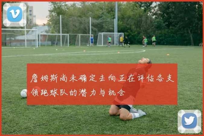 詹姆斯尚未确定去向正在评估各支领跑球队的潜力与机会