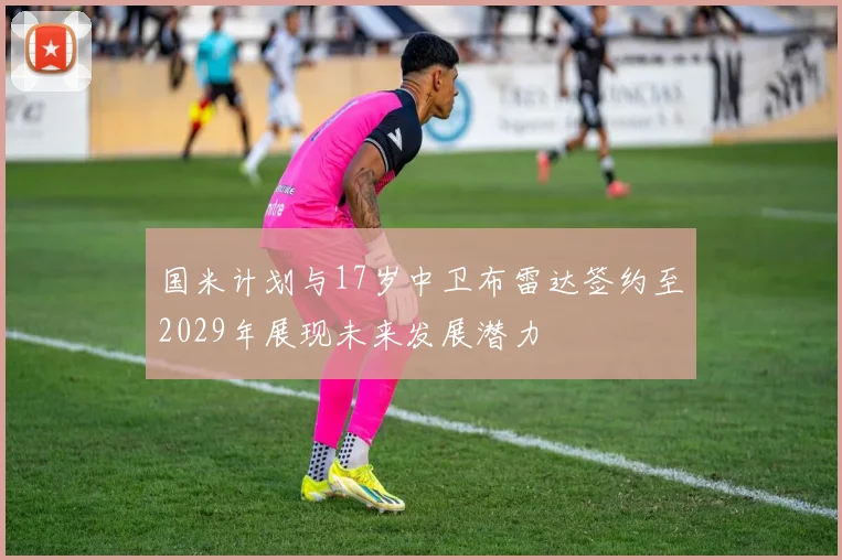 国米计划与17岁中卫布雷达签约至2029年展现未来发展潜力