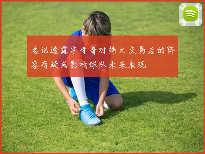 名记透露字母哥对热火交易后的阵容存疑或影响球队未来表现