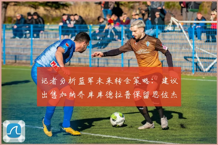 记者分析蓝军未来转会策略：建议出售加纳乔库库德拉普保留恩佐杰克逊
