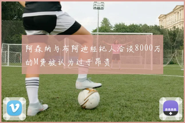 阿森纳与布阿迪经纪人洽谈8000万的M费被认为过于昂贵