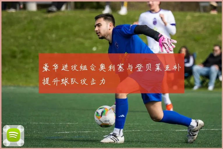 豪华进攻组合奥利塞与登贝莱互补提升球队攻击力