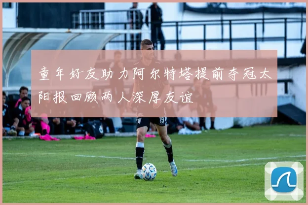 童年好友助力阿尔特塔提前夺冠太阳报回顾两人深厚友谊
