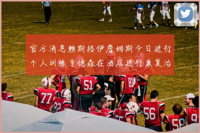 官方消息赖斯格伊詹姆斯今日进行个人训练亨德森在酒店进行康复治疗