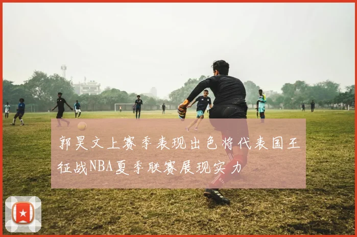 郭昊文上赛季表现出色将代表国王征战NBA夏季联赛展现实力
