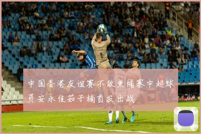 中国香港友谊赛不敌柬埔寨中超球员安永佳茹子楠首发出战
