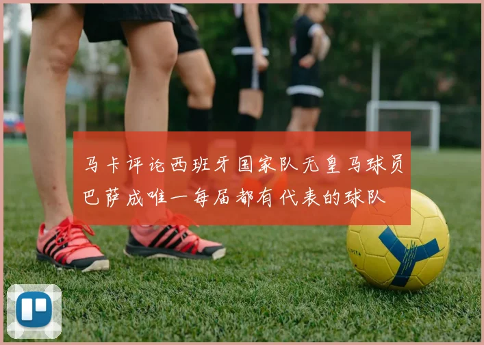 马卡评论西班牙国家队无皇马球员巴萨成唯一每届都有代表的球队