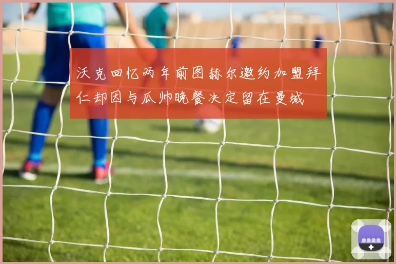 沃克回忆两年前图赫尔邀约加盟拜仁却因与瓜帅晚餐决定留在曼城